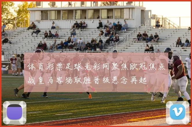 体育彩票足球竞彩网聚焦欧冠焦点战皇马客场取胜晋级悬念再起