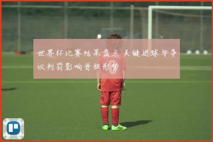 世界杯比赛结果盘点 关键进球与争议判罚影响晋级形势