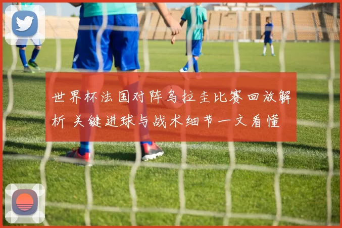 世界杯法国对阵乌拉圭比赛回放解析 关键进球与战术细节一文看懂