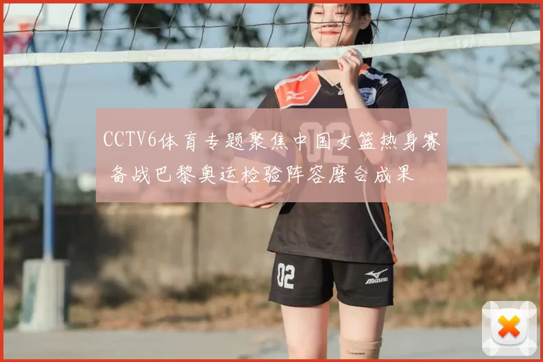 CCTV6体育专题聚焦中国女篮热身赛 备战巴黎奥运检验阵容磨合成果