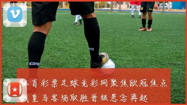 体育彩票足球竞彩网聚焦欧冠焦点战皇马客场取胜晋级悬念再起