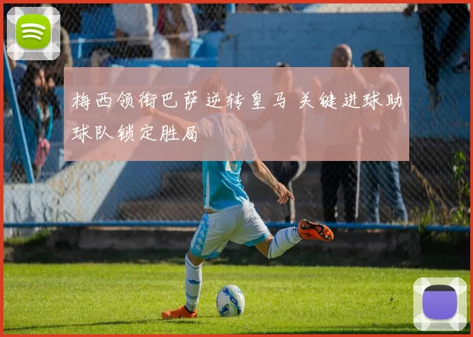 梅西领衔巴萨逆转皇马 关键进球助球队锁定胜局