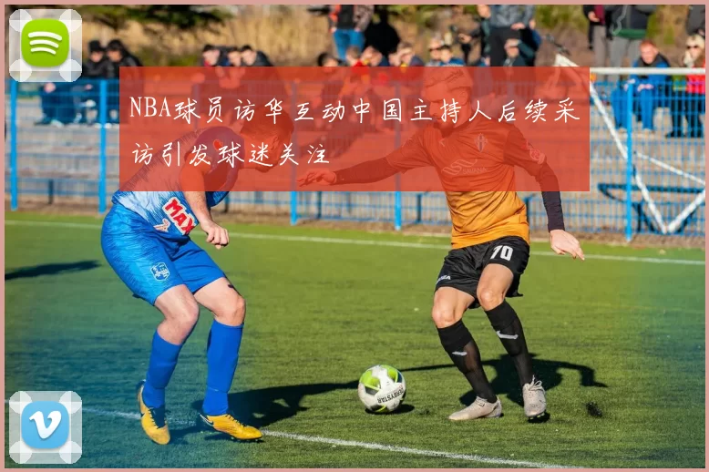 NBA球员访华互动中国主持人后续采访引发球迷关注