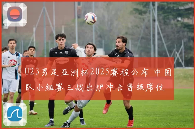 U23男足亚洲杯2025赛程公布 中国队小组赛三战出炉冲击晋级席位