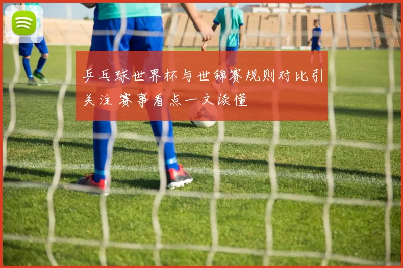 乒乓球世界杯与世锦赛规则对比引关注 赛事看点一文读懂