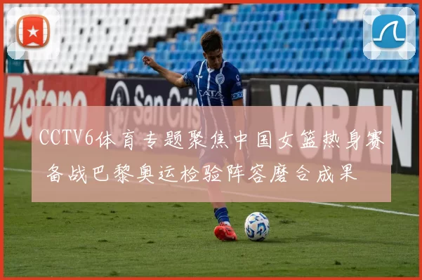 CCTV6体育专题聚焦中国女篮热身赛 备战巴黎奥运检验阵容磨合成果