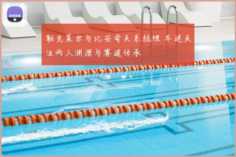勒克莱尔与比安奇关系梳理 车迷关注两人渊源与赛道传承