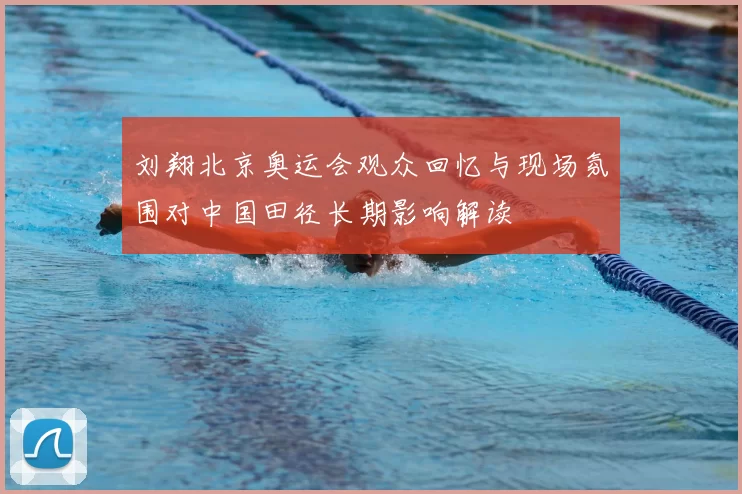 刘翔北京奥运会观众回忆与现场氛围对中国田径长期影响解读