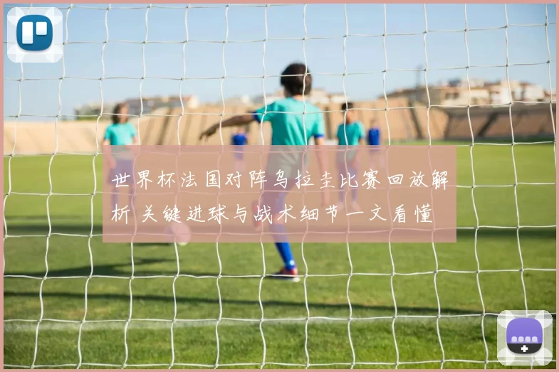 世界杯法国对阵乌拉圭比赛回放解析 关键进球与战术细节一文看懂