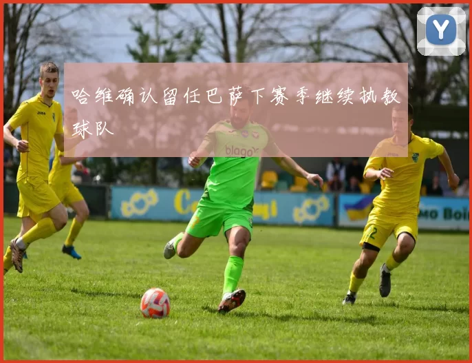 哈维确认留任巴萨下赛季继续执教球队