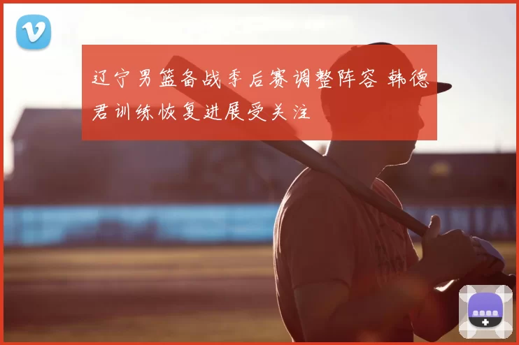 辽宁男篮备战季后赛调整阵容 韩德君训练恢复进展受关注