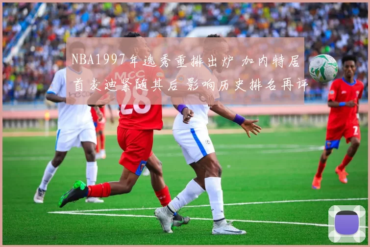 NBA1997年选秀重排出炉 加内特居首麦迪紧随其后 影响历史排名再评估
