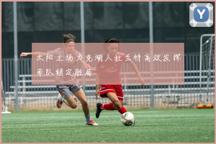 太阳主场力克湖人杜兰特高效发挥率队锁定胜局