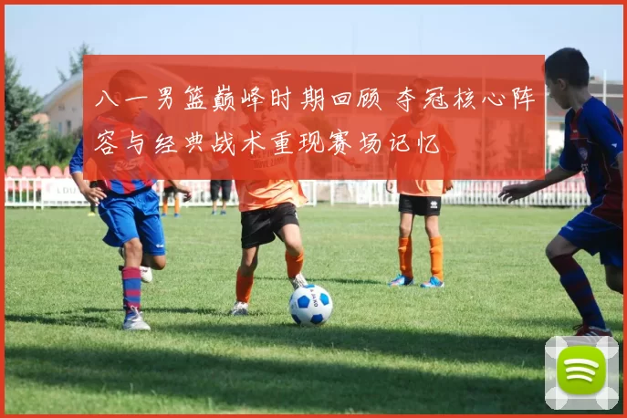 八一男篮巅峰时期回顾 夺冠核心阵容与经典战术重现赛场记忆