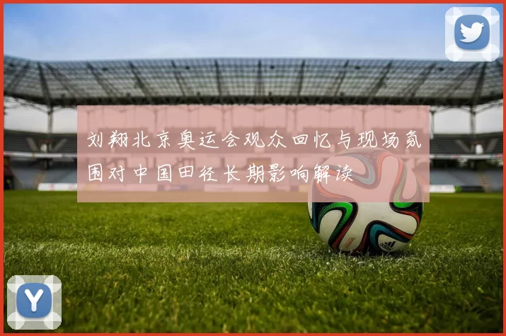 刘翔北京奥运会观众回忆与现场氛围对中国田径长期影响解读
