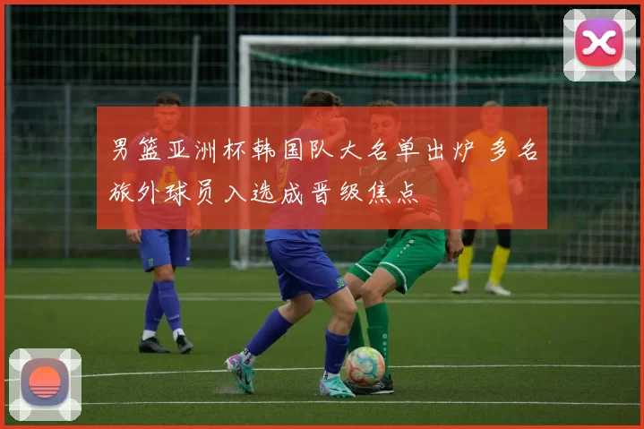 男篮亚洲杯韩国队大名单出炉 多名旅外球员入选成晋级焦点