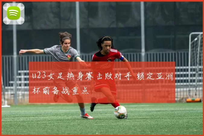 u23女足热身赛击败对手 锁定亚洲杯前备战重点