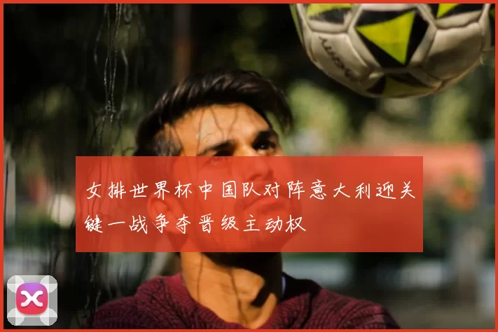 女排世界杯中国队对阵意大利迎关键一战争夺晋级主动权