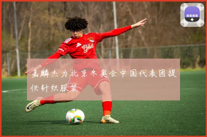 嘉麟杰为北京冬奥会中国代表团提供针织服装