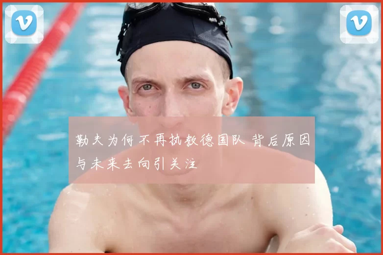 勒夫为何不再执教德国队 背后原因与未来去向引关注