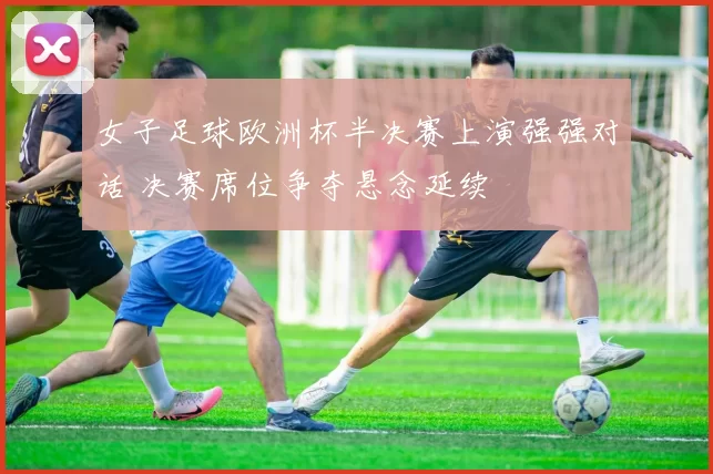 女子足球欧洲杯半决赛上演强强对话 决赛席位争夺悬念延续