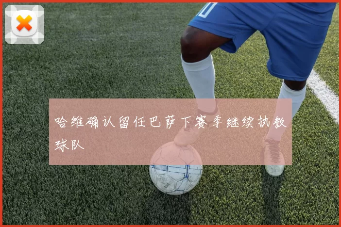 哈维确认留任巴萨下赛季继续执教球队