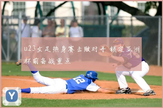 u23女足热身赛击败对手 锁定亚洲杯前备战重点