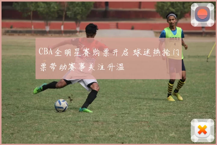 CBA全明星赛购票开启 球迷热抢门票带动赛事关注升温
