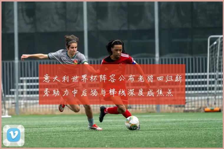 意大利世界杯阵容公布老将回归新秀助力中后场与锋线深度成焦点