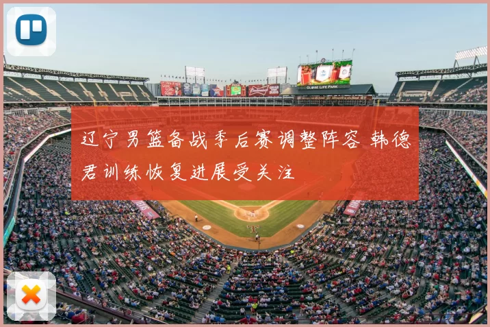 辽宁男篮备战季后赛调整阵容 韩德君训练恢复进展受关注
