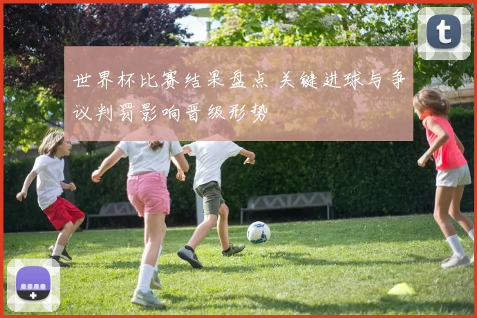 世界杯比赛结果盘点 关键进球与争议判罚影响晋级形势