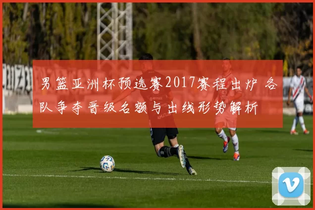 男篮亚洲杯预选赛2017赛程出炉 各队争夺晋级名额与出线形势解析