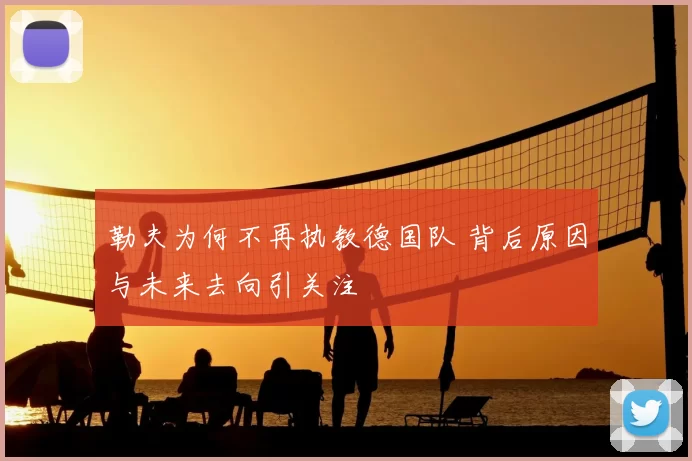 勒夫为何不再执教德国队 背后原因与未来去向引关注