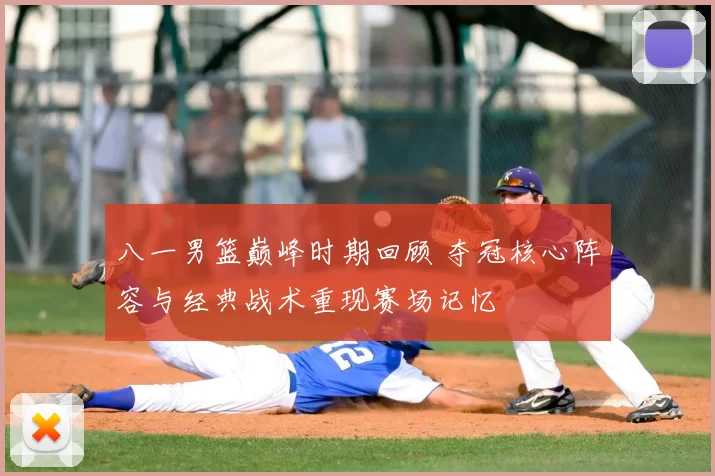 八一男篮巅峰时期回顾 夺冠核心阵容与经典战术重现赛场记忆