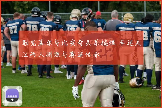 勒克莱尔与比安奇关系梳理 车迷关注两人渊源与赛道传承