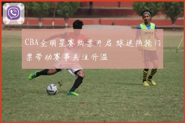 CBA全明星赛购票开启 球迷热抢门票带动赛事关注升温