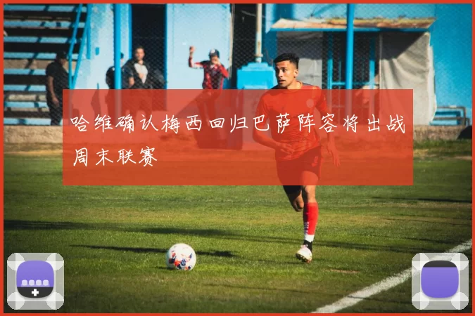 哈维确认梅西回归巴萨阵容将出战周末联赛